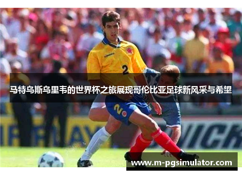 马特乌斯乌里韦的世界杯之旅展现哥伦比亚足球新风采与希望