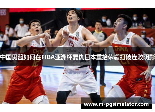 中国男篮如何在FIBA亚洲杯复仇日本重拾荣耀打破连败阴影