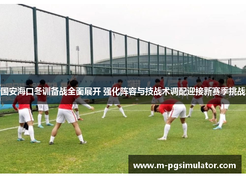 国安海口冬训备战全面展开 强化阵容与技战术调配迎接新赛季挑战