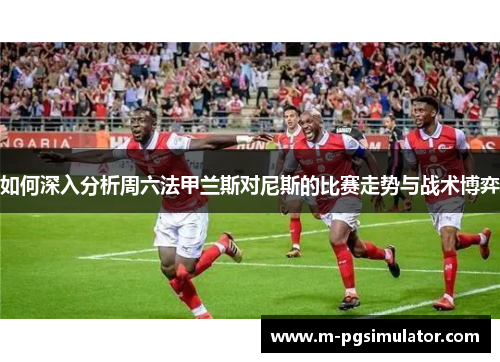 如何深入分析周六法甲兰斯对尼斯的比赛走势与战术博弈