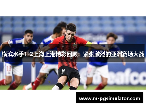 横滨水手1-2上海上港精彩回顾：紧张激烈的亚洲赛场大战