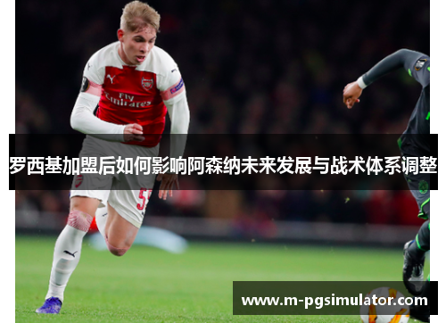 罗西基加盟后如何影响阿森纳未来发展与战术体系调整