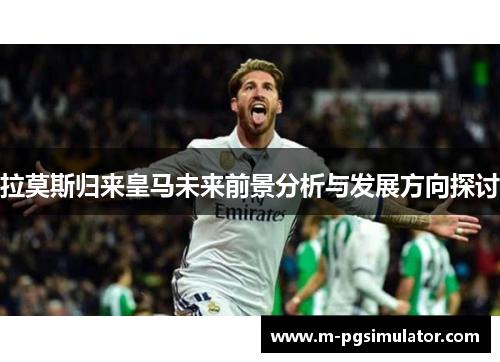 拉莫斯归来皇马未来前景分析与发展方向探讨 拉莫斯归来皇马未来前景分析与发展方向探讨