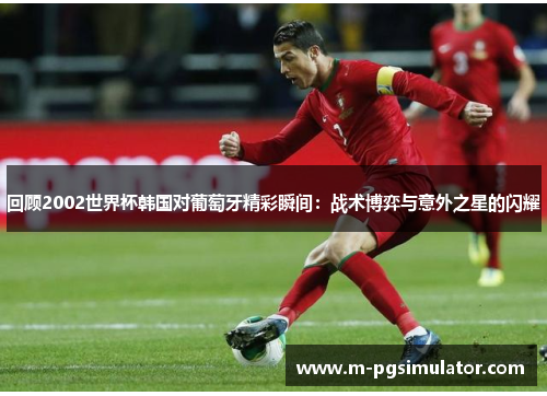 回顾2002世界杯韩国对葡萄牙精彩瞬间：战术博弈与意外之星的闪耀