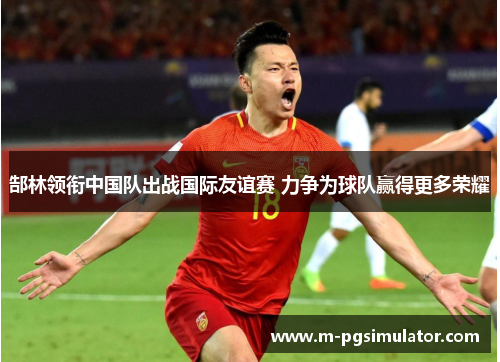 郜林领衔中国队出战国际友谊赛 力争为球队赢得更多荣耀 郜林领衔中国队出战国际友谊赛 力争为球队赢得更多荣耀