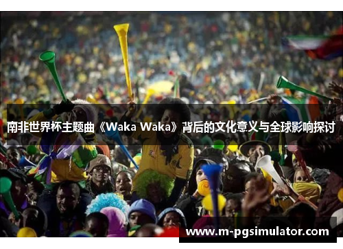 南非世界杯主题曲《Waka Waka》背后的文化意义与全球影响探讨 南非世界杯主题曲《Waka Waka》背后的文化意义与全球影响探讨