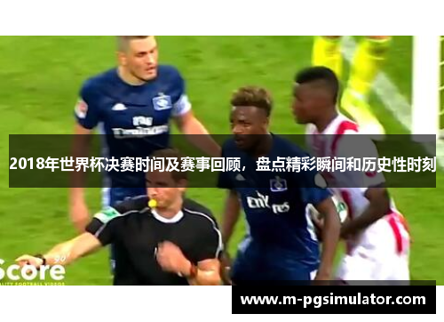 2018年世界杯决赛时间及赛事回顾,盘点精彩瞬间和历史性时刻 2018年世界杯决赛时间及赛事回顾,盘点精彩瞬间和历史性时刻