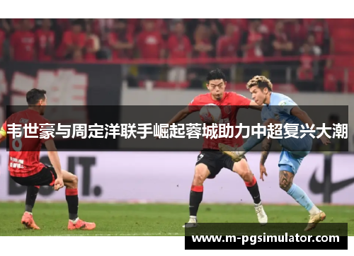 韦世豪与周定洋联手崛起蓉城助力中超复兴大潮