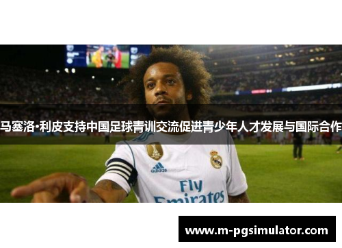 马塞洛·利皮支持中国足球青训交流促进青少年人才发展与国际合作