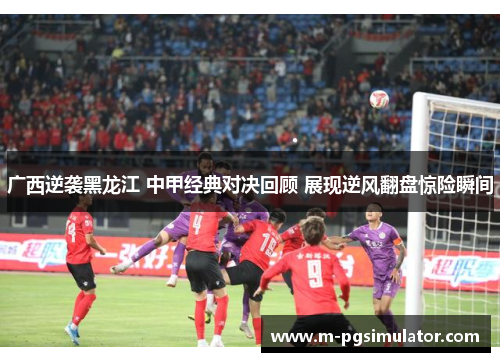 广西逆袭黑龙江 中甲经典对决回顾 展现逆风翻盘惊险瞬间