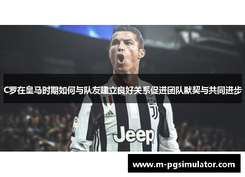 C罗在皇马时期如何与队友建立良好关系促进团队默契与共同进步 C罗在皇马时期如何与队友建立良好关系促进团队默契与共同进步