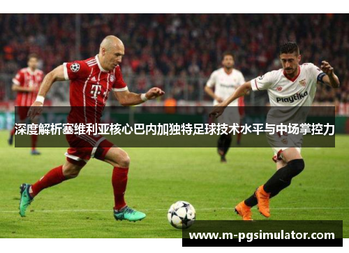 深度解析塞维利亚核心巴内加独特足球技术水平与中场掌控力 深度解析塞维利亚核心巴内加独特足球技术水平与中场掌控力