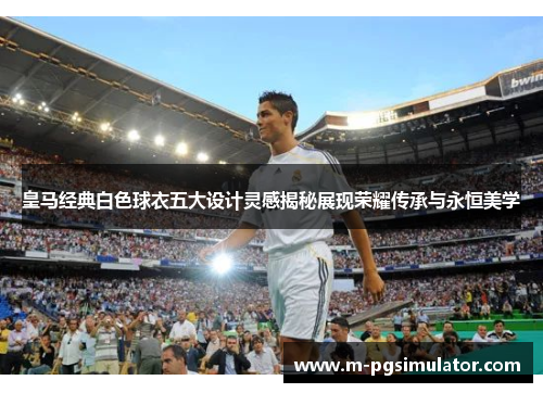 皇马经典白色球衣五大设计灵感揭秘展现荣耀传承与永恒美学